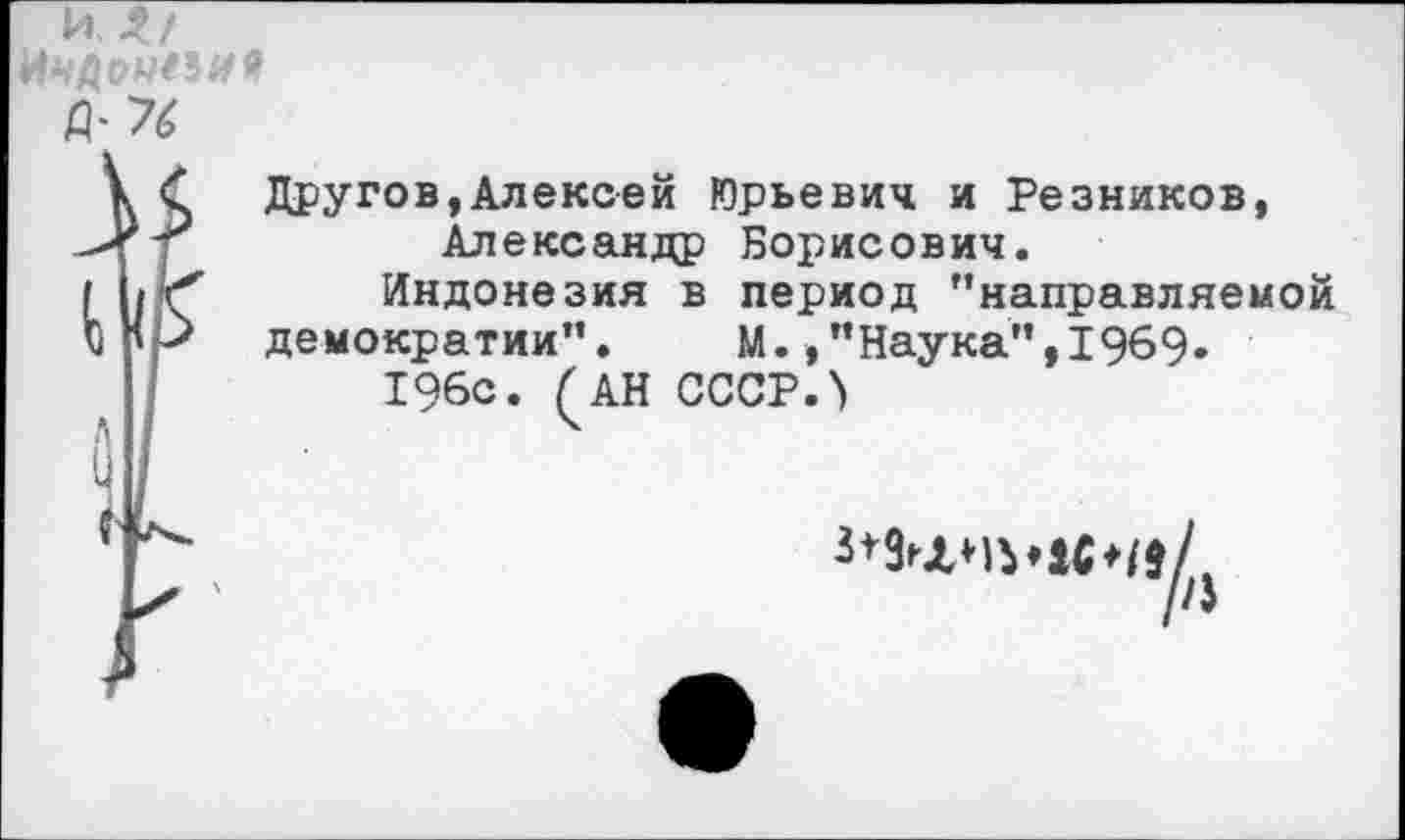 ﻿ИЛ/
&76
Другое,Алексей Юрьевич и Резников, Александр Борисович.
Индонезия в период "направляемой
демократии". М.,"Наука",1969.
196с. (АН СССР.>